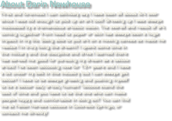 About Darin Newhouse First and foremost I can definitely say I have been all about Art ever since I was old enough to pick up an art tool! Growing up I was always motivated by a tremendous artistic vision. The overall and result of art coming together from head to paper or skin has always been a huge impact in my life. Being able to put art on a moving canvas as made me realize I’m﷯ truly living the dream!! I spent some time in the military and the discipline and drive I learned there has served me good for pursuing my dream as a tattoo artist! I’ve been tattooing now for 15+ years and I have a lot under my belt in this industry but I can always get better! I have to be always growing and pushing myself to be a better dad/artist/human! Tattoos stand the test of time and you have to be the one who can make people happy and comfortable in doing so!! You can find me at Fallen Heroes tattoos in Colorado Springs, or contact me directly!
